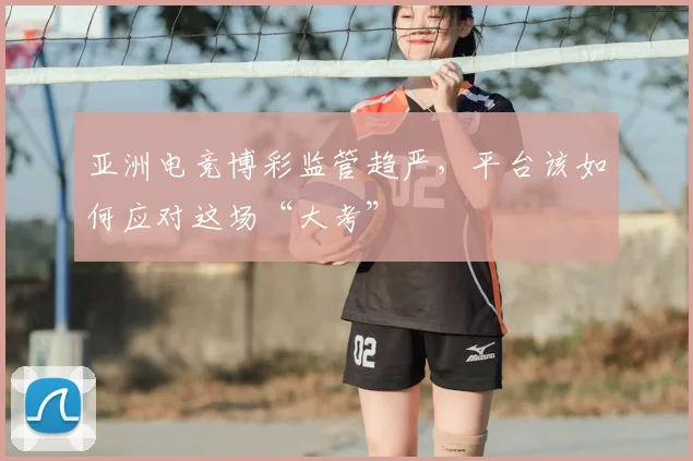 亚洲电竞博彩监管趋严，平台该如何应对这场“大考”