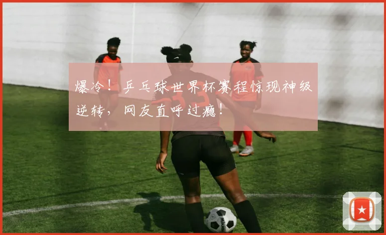 爆冷！乒乓球世界杯赛程惊现神级逆转，网友直呼过瘾！