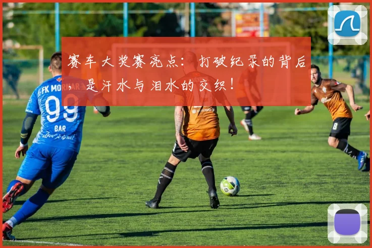 赛车大奖赛亮点：打破纪录的背后，是汗水与泪水的交织！