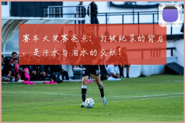 赛车大奖赛亮点：打破纪录的背后，是汗水与泪水的交织！