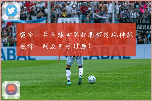 爆冷！乒乓球世界杯赛程惊现神级逆转，网友直呼过瘾！