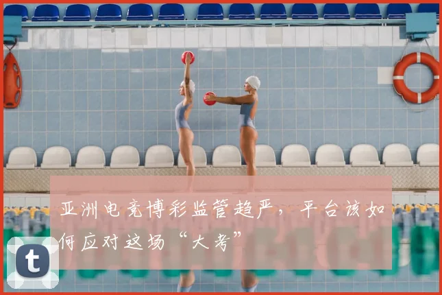 亚洲电竞博彩监管趋严，平台该如何应对这场“大考”