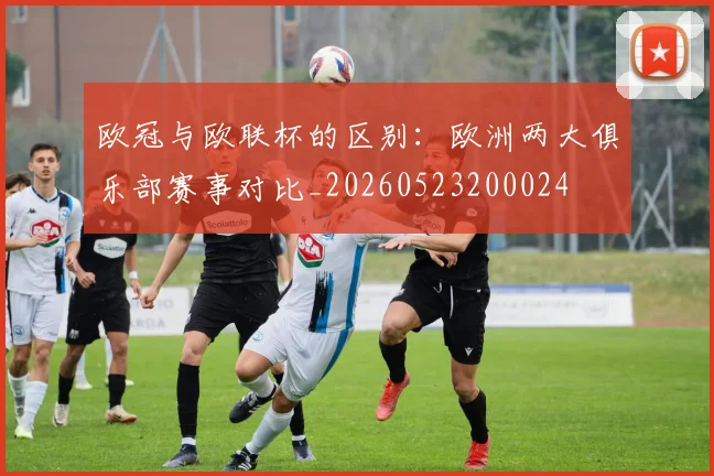 欧冠与欧联杯的区别：欧洲两大俱乐部赛事对比_20260523200024